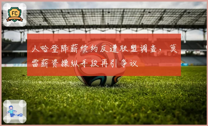 人哈登降薪续约反遭联盟调查，莫雷薪资操纵手段再引争议