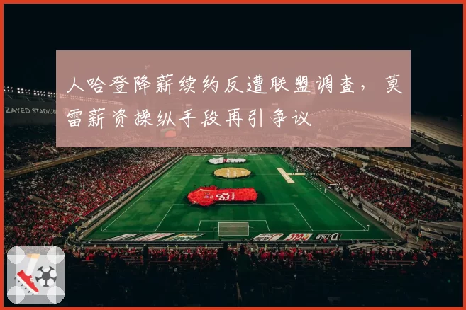人哈登降薪续约反遭联盟调查，莫雷薪资操纵手段再引争议