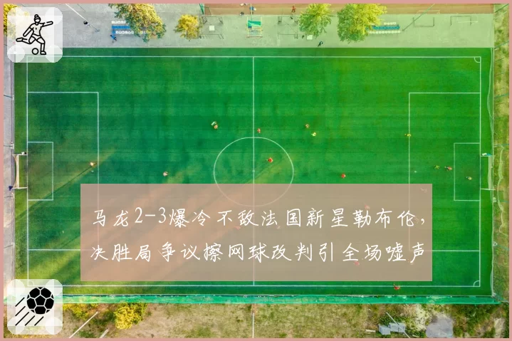 马龙2-3爆冷不敌法国新星勒布伦,决胜局争议擦网球改判引全场嘘声