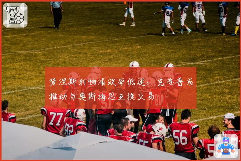 努涅斯利物浦效率低迷，克洛普或推动与奥斯梅恩互换交易
