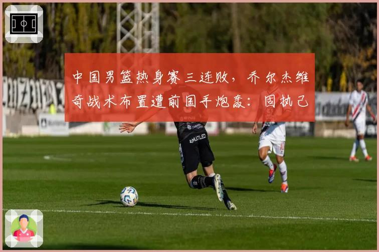 中国男篮热身赛三连败，乔尔杰维奇战术布置遭前国手炮轰：固执己见难救球队