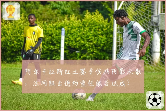 阿尔卡拉斯红土赛季伤病阴影未散，法网阻击德约重任能否达成？