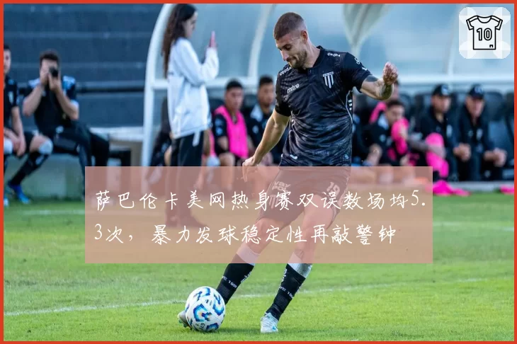 萨巴伦卡美网热身赛双误数场均5.3次，暴力发球稳定性再敲警钟