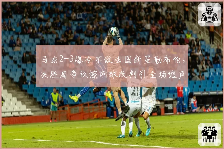 马龙2-3爆冷不敌法国新星勒布伦,决胜局争议擦网球改判引全场嘘声