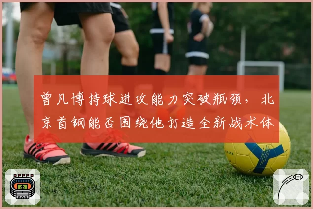 曾凡博持球进攻能力突破瓶颈，北京首钢能否围绕他打造全新战术体系
