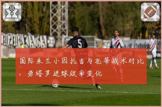 国际米兰小因扎吉与孔蒂战术对比，劳塔罗进球效率变化