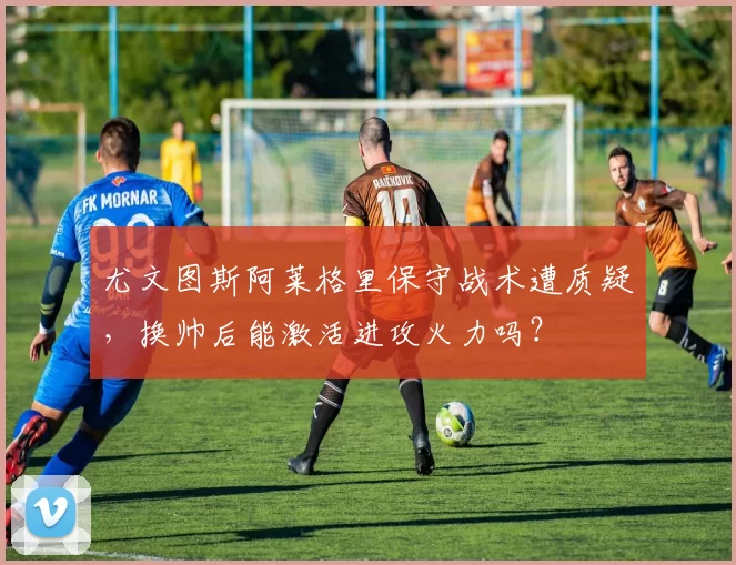 尤文图斯阿莱格里保守战术遭质疑，换帅后能激活进攻火力吗？