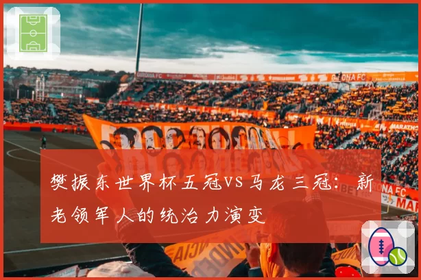 樊振东世界杯五冠vs马龙三冠：新老领军人的统治力演变