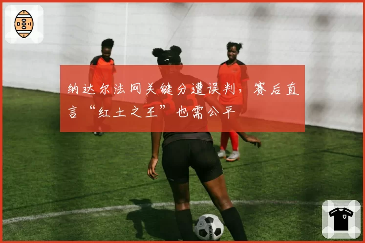 纳达尔法网关键分遭误判,赛后直言“红土之王”也需公平