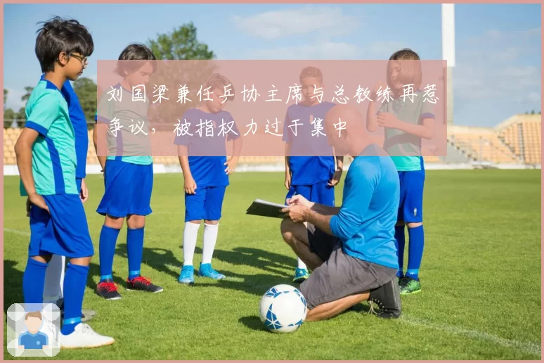 刘国梁兼任乒协主席与总教练再惹争议，被指权力过于集中