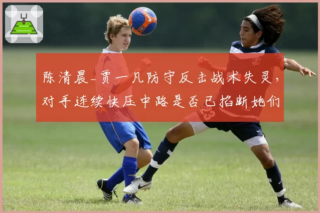 陈清晨_贾一凡防守反击战术失灵,对手连续快压中路是否已掐断她们的生命线?