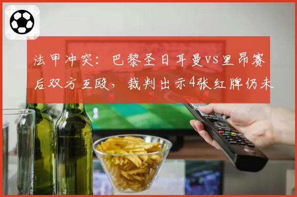 法甲冲突：巴黎圣日耳曼vs里昂赛后双方互殴，裁判出示4张红牌仍未控制局面