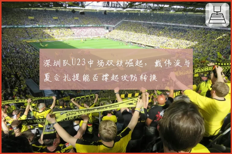 深圳队U23中场双核崛起，戴伟浚与夏合扎提能否撑起攻防转换