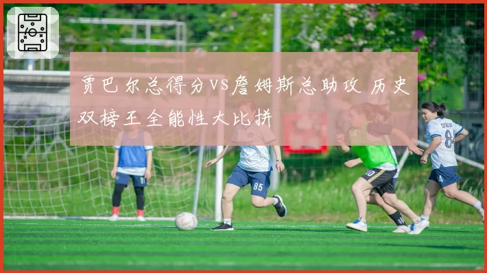 贾巴尔总得分vs詹姆斯总助攻 历史双榜王全能性大比拼
