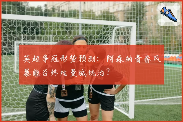 英超争冠形势预测：阿森纳青春风暴能否终结曼城统治？