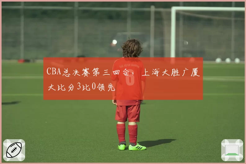 CBA总决赛第三回合，上海大胜广厦大比分3比0领先
