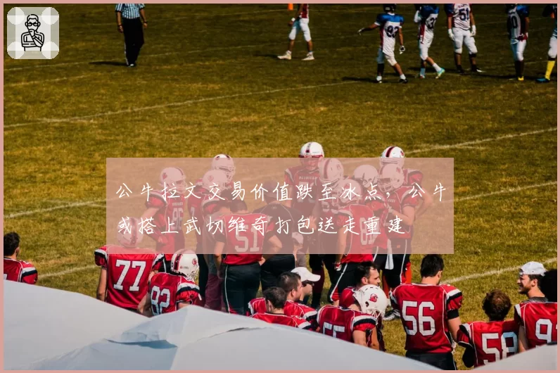 公牛拉文交易价值跌至冰点，公牛或搭上武切维奇打包送走重建