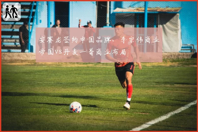 安赛龙签约中国品牌，李宗伟商业帝国vs丹麦一哥商业布局