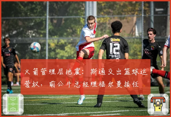 火箭管理层地震：斯通交出篮球运营权，前公牛总经理福尔曼接任