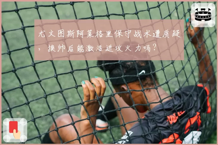 尤文图斯阿莱格里保守战术遭质疑，换帅后能激活进攻火力吗？