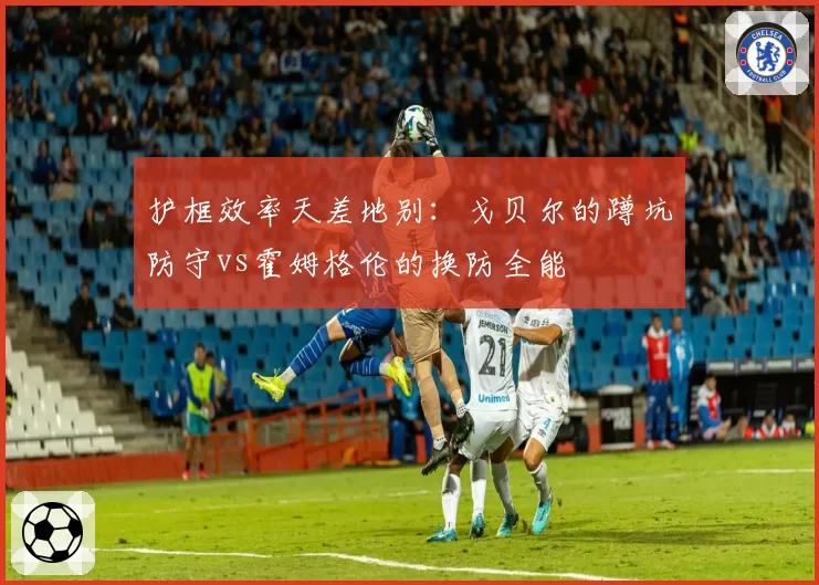 护框效率天差地别：戈贝尔的蹲坑防守vs霍姆格伦的换防全能
