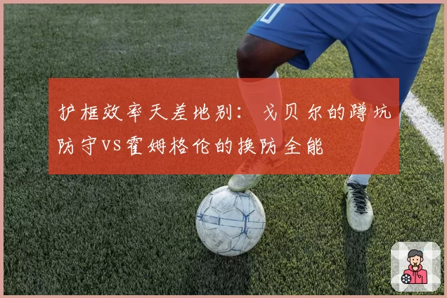 护框效率天差地别：戈贝尔的蹲坑防守vs霍姆格伦的换防全能