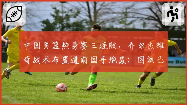中国男篮热身赛三连败，乔尔杰维奇战术布置遭前国手炮轰：固执己见难救球队