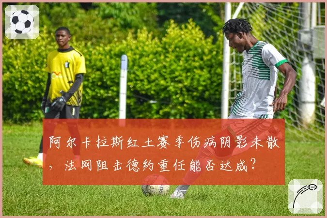 阿尔卡拉斯红土赛季伤病阴影未散，法网阻击德约重任能否达成？