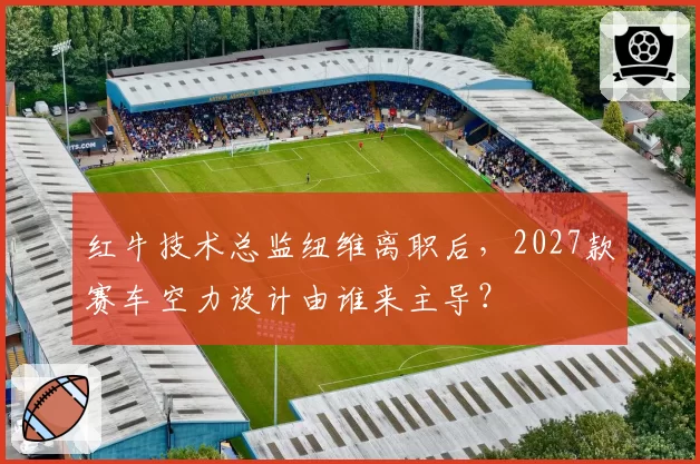 红牛技术总监纽维离职后，2027款赛车空力设计由谁来主导？