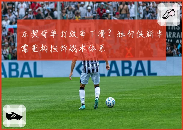 东契奇单打效率下滑?独行侠新季需重构挡拆战术体系