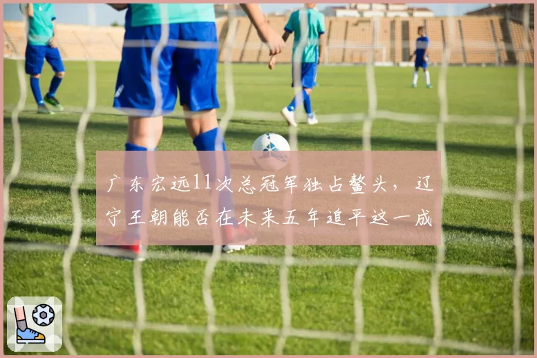 广东宏远11次总冠军独占鳌头，辽宁王朝能否在未来五年追平这一成就？