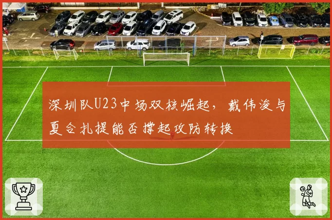 深圳队U23中场双核崛起，戴伟浚与夏合扎提能否撑起攻防转换