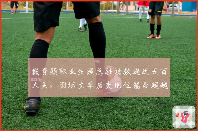戴资颖职业生涯总胜场数逼近五百大关，羽坛女单历史地位能否超越王莲香？