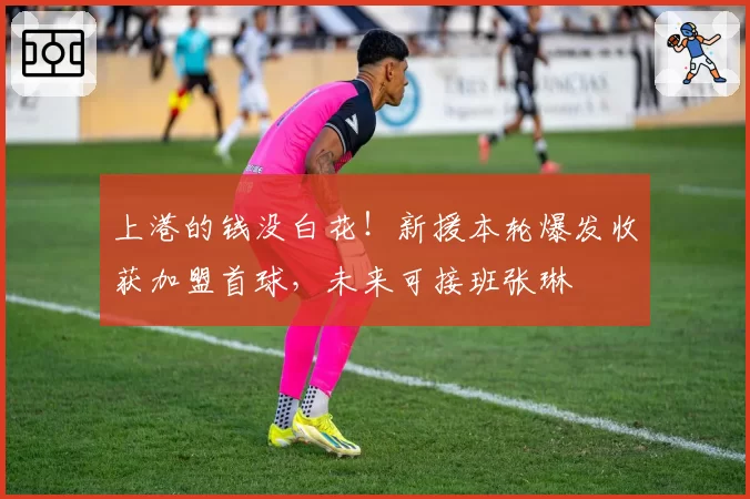 上港的钱没白花！新援本轮爆发收获加盟首球，未来可接班张琳芃