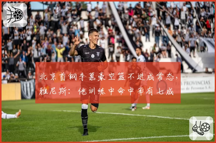 北京首钢李慕豪空篮不进成常态,雅尼斯:他训练中命中率有七成