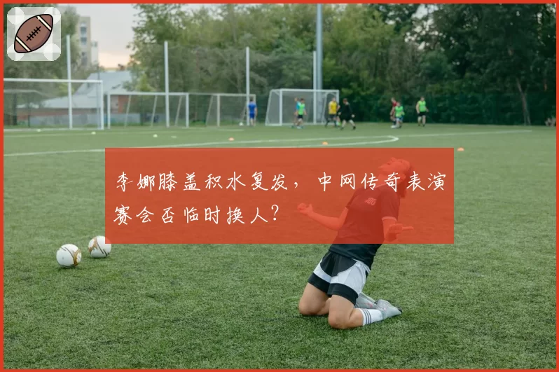 李娜膝盖积水复发，中网传奇表演赛会否临时换人？