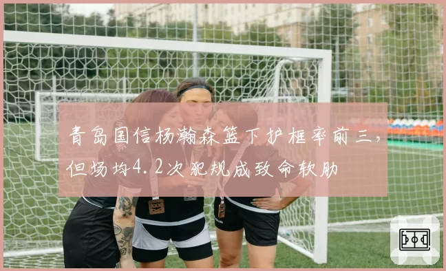 青岛国信杨瀚森篮下护框率前三，但场均4.2次犯规成致命软肋