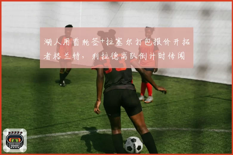 湖人用首轮签+拉塞尔打包报价开拓者格兰特,利拉德离队倒计时传闻再添新证据