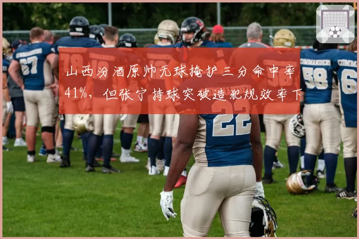 山西汾酒原帅无球掩护三分命中率41%,但张宁持球突破造犯规效率下滑如何互补