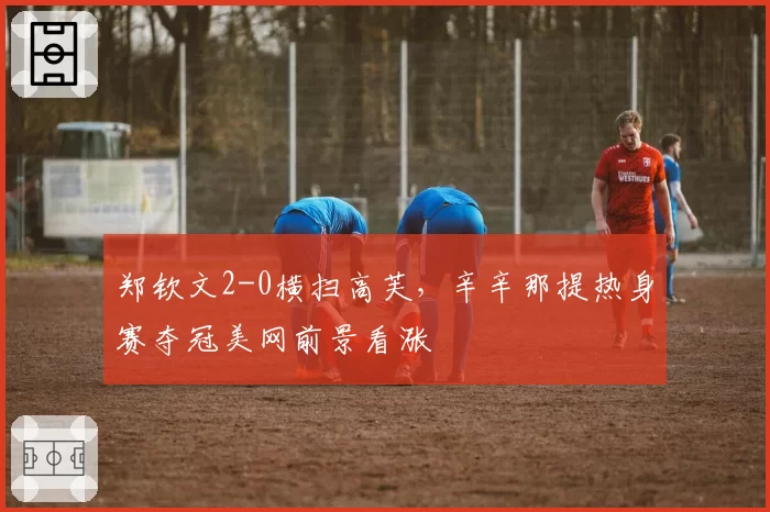 郑钦文2-0横扫高芙，辛辛那提热身赛夺冠美网前景看涨