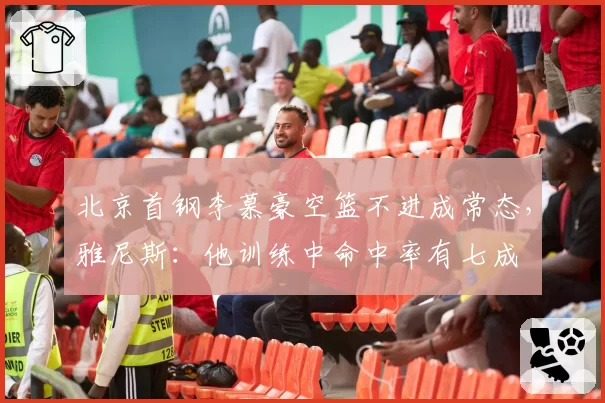 北京首钢李慕豪空篮不进成常态,雅尼斯:他训练中命中率有七成