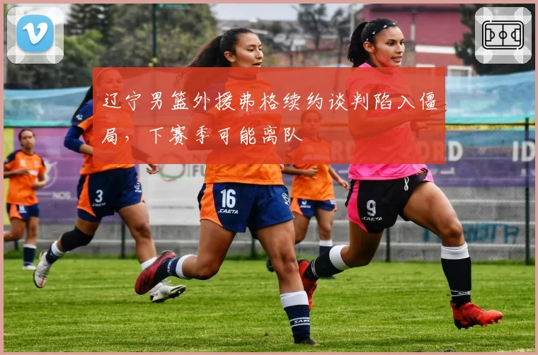 辽宁男篮外援弗格续约谈判陷入僵局，下赛季可能离队