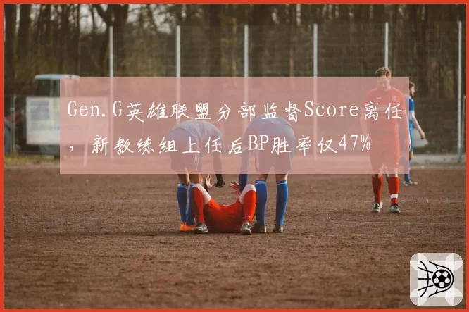 Gen.G英雄联盟分部监督Score离任，新教练组上任后BP胜率仅47%