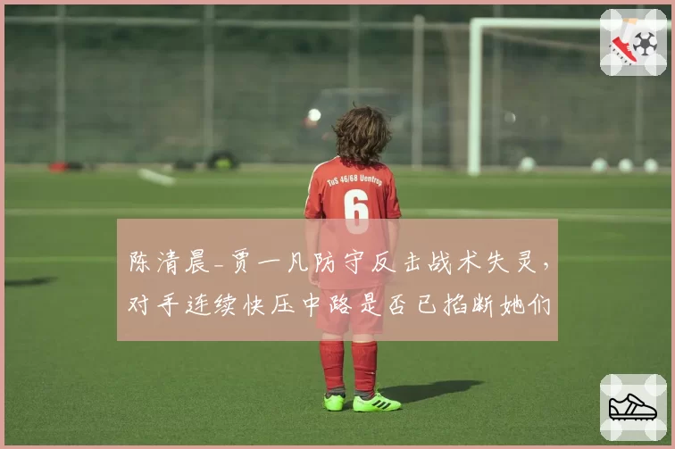 陈清晨_贾一凡防守反击战术失灵,对手连续快压中路是否已掐断她们的生命线?