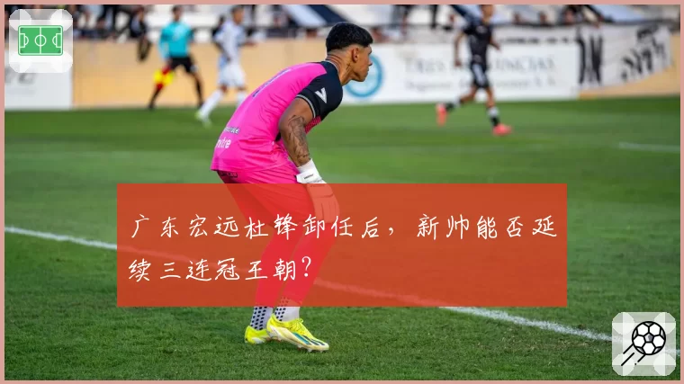 广东宏远杜锋卸任后，新帅能否延续三连冠王朝？