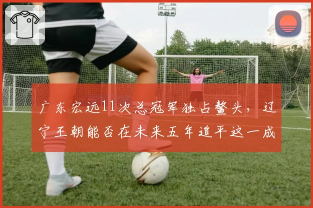 广东宏远11次总冠军独占鳌头，辽宁王朝能否在未来五年追平这一成就？