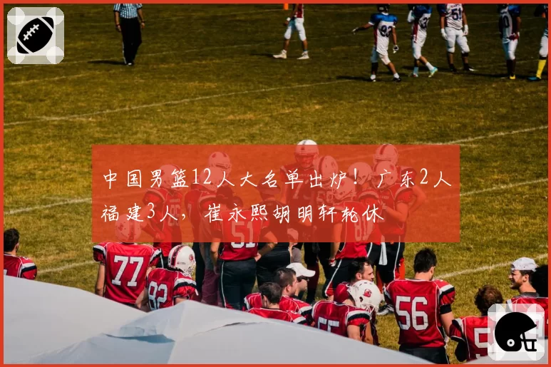 中国男篮12人大名单出炉！广东2人福建3人，崔永熙胡明轩轮休