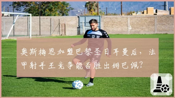 奥斯梅恩加盟巴黎圣日耳曼后，法甲射手王竞争能否胜出姆巴佩？