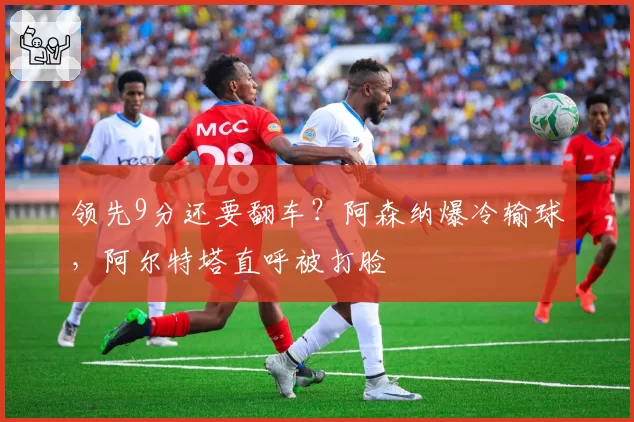 领先9分还要翻车？阿森纳爆冷输球，阿尔特塔直呼被打脸
