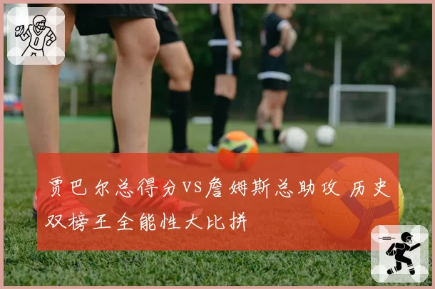 贾巴尔总得分vs詹姆斯总助攻 历史双榜王全能性大比拼